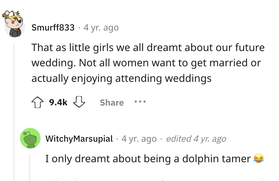 screenshot - Smurff833 4 yr. ago That as little girls we all dreamt about our future wedding. Not all women want to get married or actually enjoying attending weddings Witchy Marsupial 4 yr. ago edited 4 yr. ago I only dreamt about being a dolphin tamer